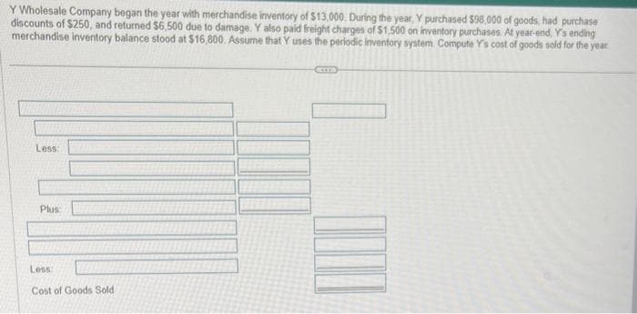 Y Wholesale Company began the year with merchandise inventory of $13,000. During the year. Y purchased $98,000 of goods, had purchase
discounts of $250, and returned $6,500 due to damage. Y also paid freight charges of $1,500 on inventory purchases. At year-end, Y's ending
merchandise inventory balance stood at $16,800. Assume that Y uses the periodic inventory system. Compute Y's cost of goods sold for the year.
Less:
Plus
Less:
Cost of Goods Sold