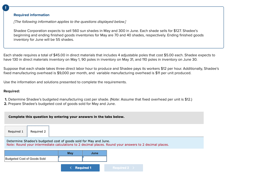 Required information
[The following information applies to the questions displayed below.]
Shadee Corporation expects to sell 560 sun shades in May and 300 in June. Each shade sells for $127. Shadee's
beginning and ending finished goods inventories for May are 70 and 40 shades, respectively. Ending finished goods
inventory for June will be 55 shades.
Each shade requires a total of $45.00 in direct materials that includes 4 adjustable poles that cost $5.00 each. Shadee expects to
have 130 in direct materials inventory on May 1, 90 poles in inventory on May 31, and 110 poles in inventory on June 30.
Suppose that each shade takes three direct labor hour to produce and Shadee pays its workers $12 per hour. Additionally, Shadee's
fixed manufacturing overhead is $9,000 per month, and variable manufacturing overhead is $11 per unit produced.
Use the information and solutions presented to complete the requirements.
Required:
1. Determine Shadee's budgeted manufacturing cost per shade. (Note: Assume that fixed overhead per unit is $12.)
2. Prepare Shadee's budgeted cost of goods sold for May and June.
Complete this question by entering your answers in the tabs below.
Required 1 Required 2
Determine Shadee's budgeted cost of goods sold for May and June.
Note: Round your intermediate calculations to 2 decimal places. Round your answers to 2 decimal places.
Budgeted Cost of Goods Sold
May
June
< Required 1
Required 2 >