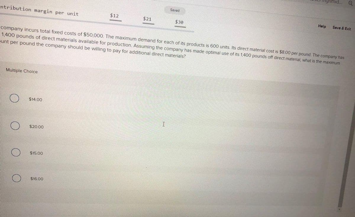 ntribution margin per unit
Multiple Choice
O
O
$14.00
$20.00
company incurs total fixed costs of $50,000. The maximum demand for each of its products is 600 units. Its direct material cost is $8.00 per pound. The company has
1,400 pounds of direct materials available for production. Assuming the company has made optimal use of its 1,400 pounds off direct material, what is the maximum
punt per pound the company should be willing to pay for additional direct materials?
$15.00
$12
$16.00
$21
Saved
I
$30
mid... Q
Help Save & Exit