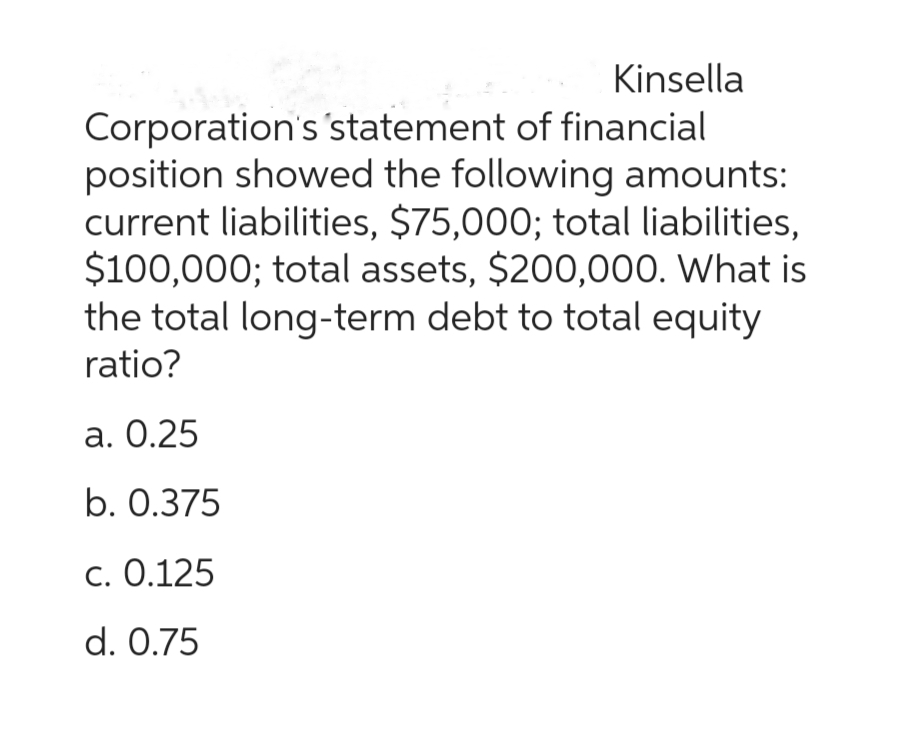 Kinsella
Corporation's statement of financial
position showed the following amounts:
current liabilities, $75,000; total liabilities,
$100,000; total assets, $200,000. What is
the total long-term debt to total equity
ratio?
a. 0.25
b. 0.375
c. 0.125
d. 0.75