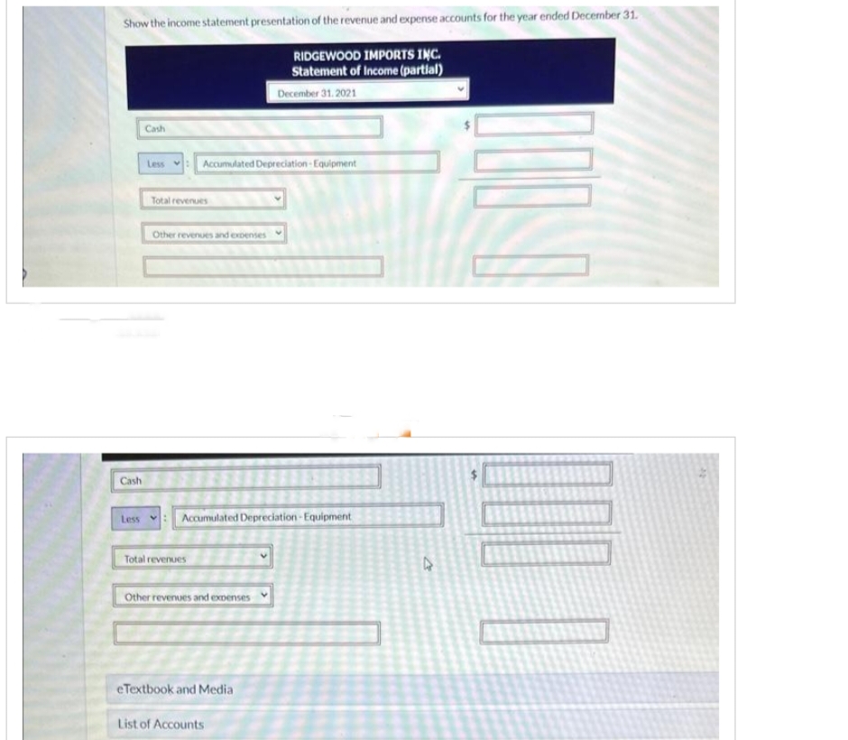 Show the income statement presentation of the revenue and expense accounts for the year ended December 31.
RIDGEWOOD IMPORTS INC.
Statement of Income (partial)
December 31.2021
Cash
Cash
Less : Accumulated Depreciation Equipment
Total revenues
Other revenues and expenses
Less : Accumulated Depreciation Equipment
Total revenues
Other revenues and expenses
eTextbook and Media
List of Accounts
4
1000