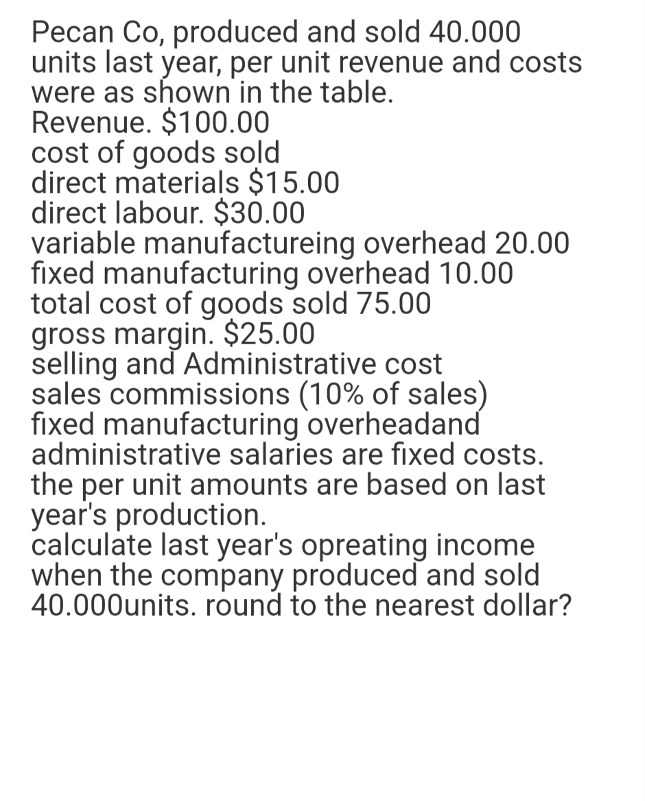 Pecan Co, produced and sold 40.000
units last year, per unit revenue and costs
were as shown in the table.
Revenue. $100.00
cost of goods sold
direct materials $15.00
direct labour. $30.00
variable manufactureing overhead 20.00
fixed manufacturing overhead 10.00
total cost of goods sold 75.00
gross margin. $25.00
selling and Administrative cost
sales commissions (10% of sales)
fixed manufacturing overheadand
administrative salaries are fixed costs.
the per unit amounts are based on last
year's production.
calculate last year's opreating income
when the company produced and sold
40.000units. round to the nearest dollar?