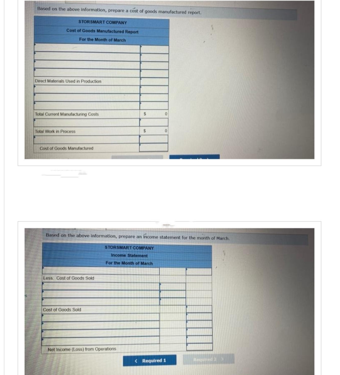 Based on the above information, prepare a cost of goods manufactured report.
STORSMART COMPANY
Cost of Goods Manufactured Report
For the Month of March
Direct Materials Used in Production
Total Current Manufacturing Costs
Total Work in Process
Cost of Goods Manufactured
Less: Cost of Goods Sold
Cost of Goods Sold
$
Net Income (Loss) from Operations
$
Based on the above information, prepare an income statement for the month of March.
STORSMART COMPANY
Income Statement
For the Month of March
0
0
< Required 1
Required