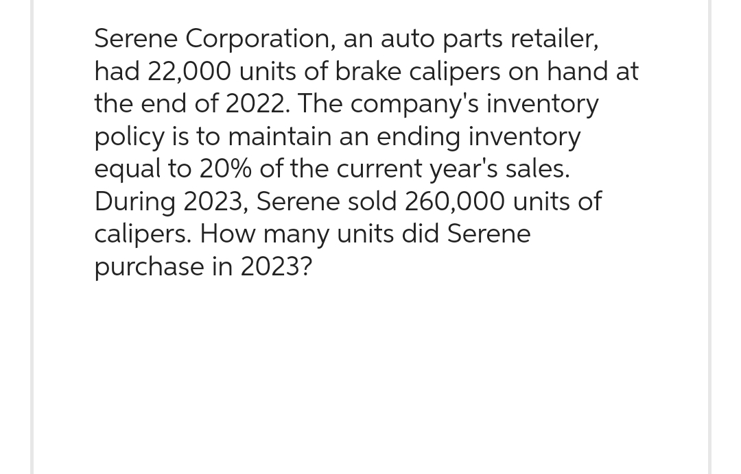 Serene Corporation, an auto parts retailer,
had 22,000 units of brake calipers on hand at
the end of 2022. The company's inventory
policy is to maintain an ending inventory
equal to 20% of the current year's sales.
During 2023, Serene sold 260,000 units of
calipers. How many units did Serene
purchase in 2023?