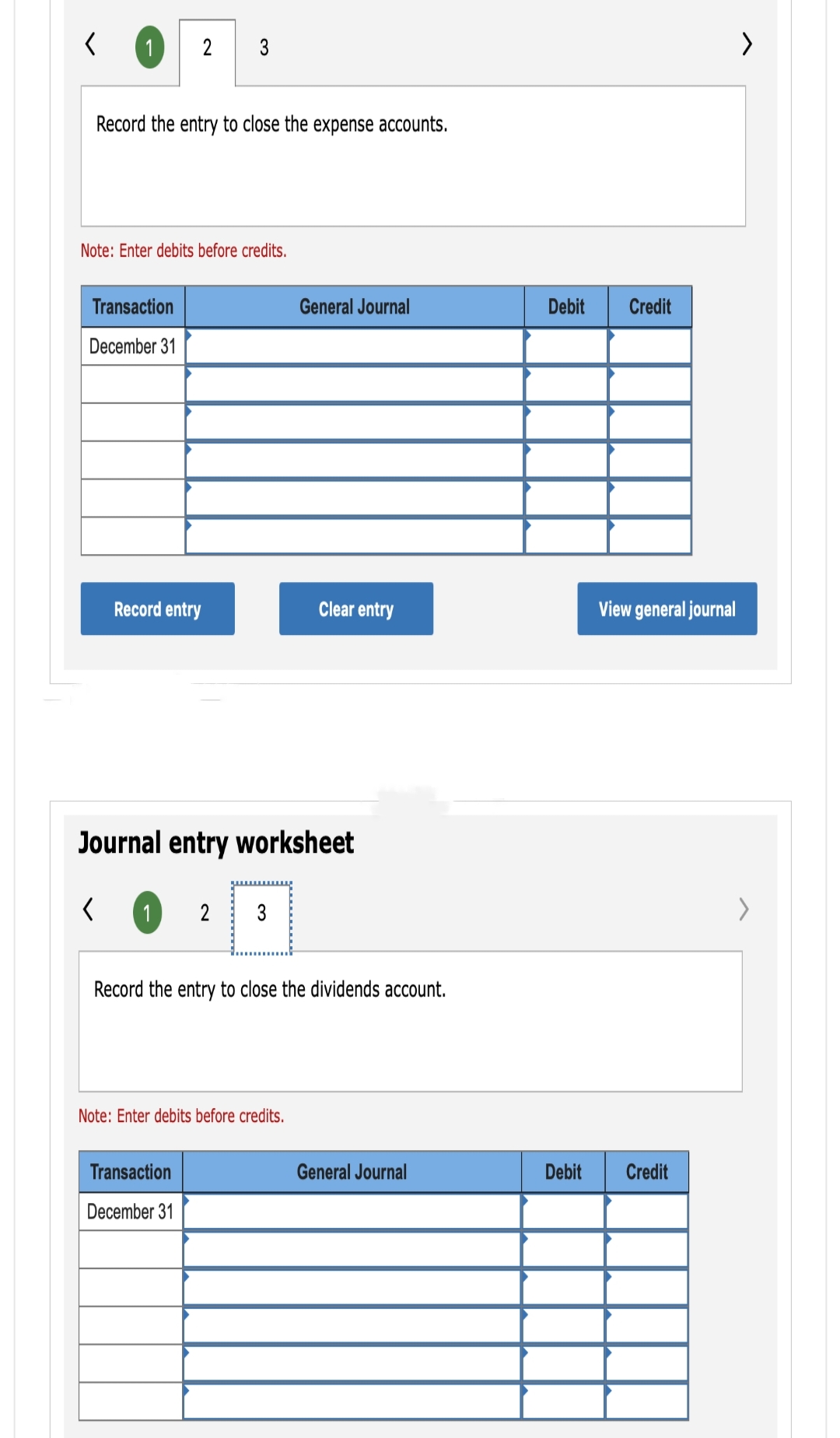 1
Record the entry to close the expense accounts.
2 3
Note: Enter debits before credits.
Transaction
December 31
Record entry
1 2 3
Journal entry worksheet
<
General Journal
Note: Enter debits before credits.
Transaction
December 31
Clear entry
Record the entry to close the dividends account.
General Journal
Debit
Debit
Credit
View general journal
Credit
>