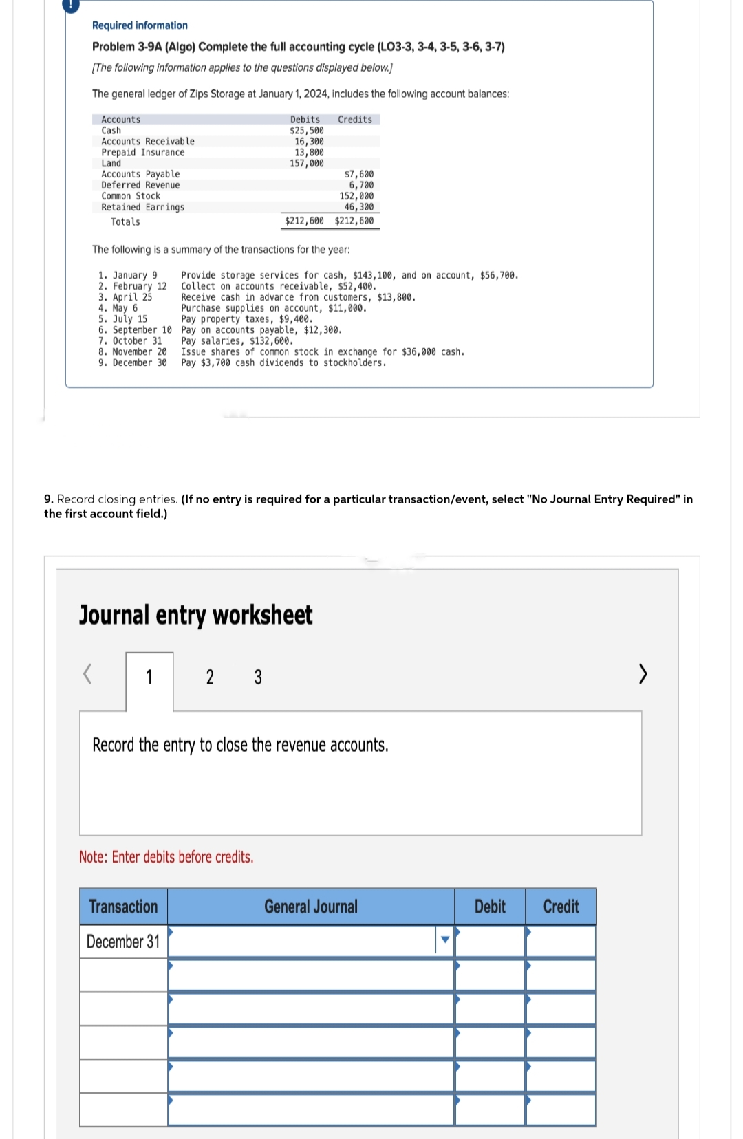 Required information
Problem 3-9A (Algo) Complete the full accounting cycle (LO3-3, 3-4, 3-5, 3-6, 3-7)
[The following information applies to the questions displayed below.]
The general ledger of Zips Storage at January 1, 2024, includes the following account balances:
Credits
Accounts
Cash
Accounts Receivable
Prepaid Insurance
Land
Accounts Payable
Deferred Revenue
Common Stock
Retained Earnings
Totals
4. May 6
5. July 15.
6. September 10
7. October 31
8. November 20
9. December 30
The following is a summary of the transactions for the year:
1. January 9
2. February 12
3. April 25
1
Debits
$25,500
16,300
13,800
157,000
$212,600
Transaction
December 31
Provide storage services for cash, $143, 100, and on account, $56,700.
Collect on accounts receivable, $52,400.
Receive cash in advance from customers, $13,800.
Purchase supplies on account, $11,000.
Pay property taxes, $9,400.
Pay on accounts payable, $12,300.
Pay salaries, $132,600.
Journal entry worksheet
$7,600
6,700
152,000
46,300
$212,600
9. Record closing entries. (If no entry is required for a particular transaction/event, select "No Journal Entry Required" in
the first account field.)
2 3
Issue shares of common stock in exchange for $36,000 cash.
Pay $3,700 cash dividends to stockholders.
Note: Enter debits before credits.
Record the entry to close the revenue accounts.
General Journal
Debit
Credit
>