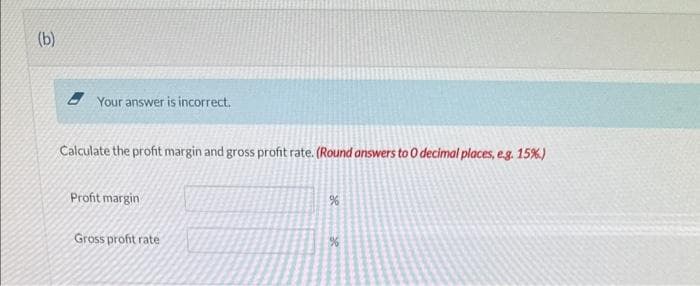 (b)
Your answer is incorrect.
Calculate the profit margin and gross profit rate. (Round answers to 0 decimal places, e.g. 15%)
Profit margin
Gross profit rate
%