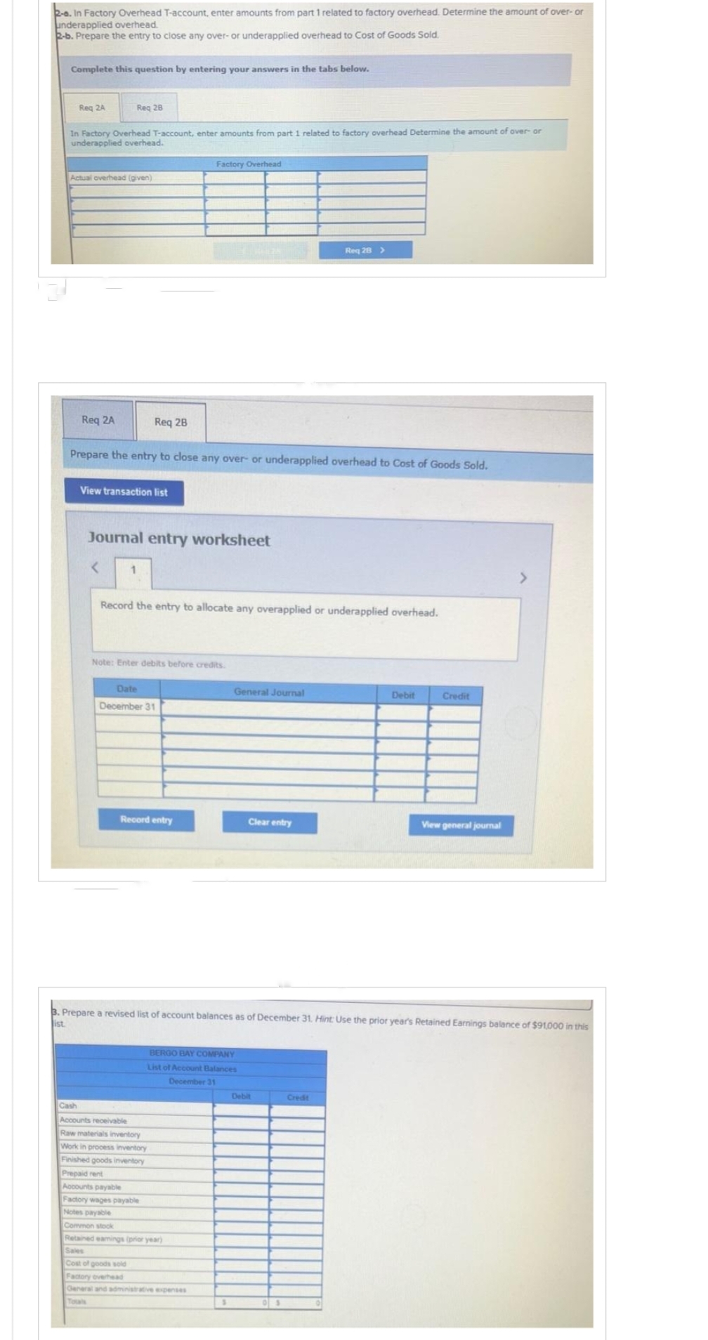 2-a. In Factory Overhead T-account, enter amounts from part 1 related to factory overhead. Determine the amount of over- or
underapplied overhead.
2-b. Prepare the entry to close any over- or underapplied overhead to Cost of Goods Sold.
Complete this question by entering your answers in the tabs below.
Req 2A
In Factory Overhead T-account, enter amounts from part 1 related to factory overhead Determine the amount of over- or
underapplied overhead.
Req 28
Actual overhead (given)
Req 2A
Req 28
View transaction list
<
Prepare the entry to close any over- or underapplied overhead to Cost of Goods Sold.
Journal entry worksheet
1
Factory Overhead
Record the entry to allocate any overapplied or underapplied overhead.
Note: Enter debits before credits.
Date
December 31
Record entry
General Journal
Cash
Accounts receivable
Raw materials inventory
Work in process inventory
Finished goods inventory
Prepaid rent
Accounts payable
Factory wages payable
Notes payable
Common stock
Retained earnings (prior year)
Sales
Cost of goods sold
Factory overhead
General and administrative expenses
Totals
BERGO BAY COMPANY
List of Account Balances
December 31
Clear entry
Req 28 >
Debit
3. Prepare a revised list of account balances as of December 31. Hint: Use the prior year's Retained Earnings balance of $91,000 in this
ist.
Credit
Debit
Credit
View general journal