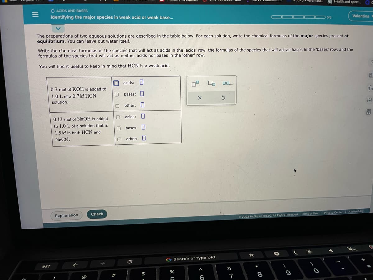 =
O ACIDS AND BASES
Identifying the major species in weak acid or weak base...
esc
The preparations of two aqueous solutions are described in the table below. For each solution, write the chemical formulas of the major species present at
equilibrium. You can leave out water itself.
0.7 mol of KOH is added to
1.0 L of a 0.7 M HCN
solution.
Write the chemical formulas of the species that will act as acids in the 'acids' row, the formulas of the species that will act as bases in the 'bases' row, and the
formulas of the species that will act as neither acids nor bases in the 'other' row.
You will find it useful to keep in mind that HCN is a weak acid.
0.13 mol of NaOH is added
to 1.0 L of a solution that is
1.5M in both HCN and
NaCN.
Explanation
@
Check
0
acids:
0 other:
#
bases:
acids:
0 bases:
0 other:
с
$
%
5
09
SCO
X
G Search or type URL
00
6
0,0,...
Ś
&
7
☆
*
Ⓒ2022 McGraw Hill LLC. All Rights Reserved. Terms of Use | Privacy Center | Accessibility
8
Valentina... Health and sport... OG
(
9
.
0/5
)
Valentina
0
El
olo
Ar
