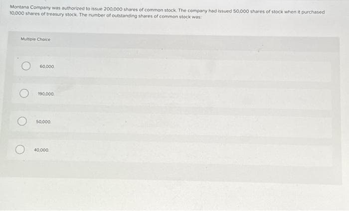 Montana Company was authorized to issue 200,000 shares of common stock. The company had issued 50,000 shares of stock when it purchased
10,000 shares of treasury stock. The number of outstanding shares of common stock was:
Multiple Choice
60,000
190,000
50,000
40,000