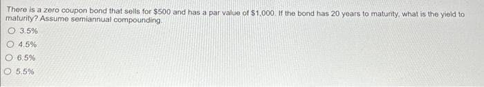 There is a zero coupon bond that sells for $500 and has a par value of $1,000. If the bond has 20 years to maturity, what is the yield to
maturity? Assume semiannual compounding.
3.5%
4.5%
O 6.5%
5.5%