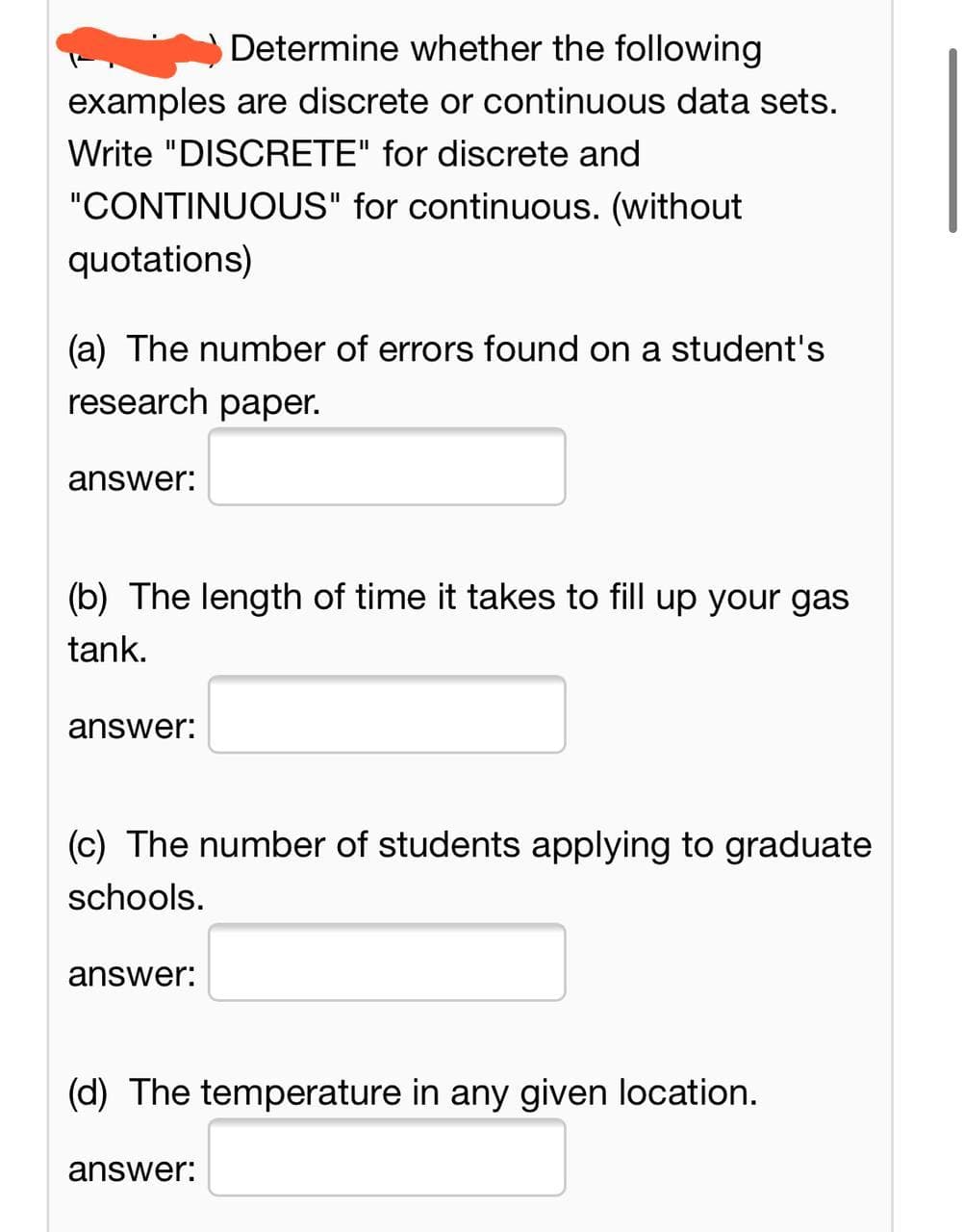 Determine whether the following
examples are discrete or continuous data sets.
Write "DISCRETE" for discrete and
"CONTINUOUS" for continuous. (without
quotations)
(a) The number of errors found on a student's
research paper.
answer:
(b) The length of time it takes to fill up your gas
tank.
answer:
(c) The number of students applying to graduate
schools.
answer:
(d) The temperature in any given location.
answer:
