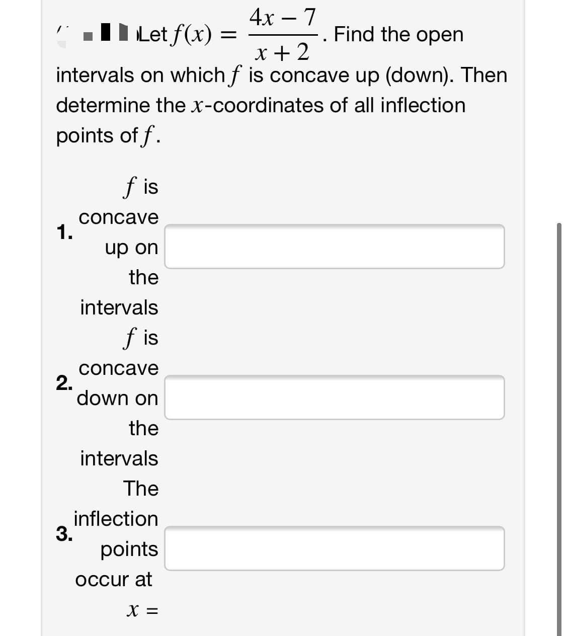 4х — 7
-
TD Let f(x) =
Find the open
x +2
intervals on which f is concave up (down). Then
determine the x-coordinates of all inflection
points of f.
f is
concave
1.
up on
the
intervals
f is
concave
2.
down on
the
intervals
The
inflection
3.
points
occur at
X =
