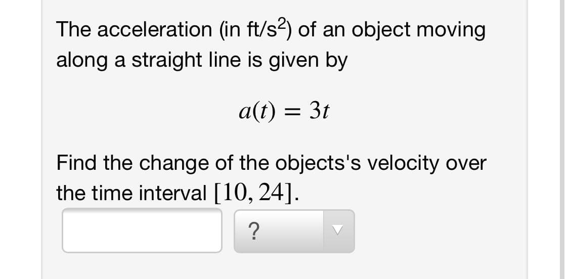 The acceleration (in ft/s2) of an object moving
along a straight line is given by
a(t) = 3t
Find the change of the objects's velocity over
the time interval [10, 24].
?
