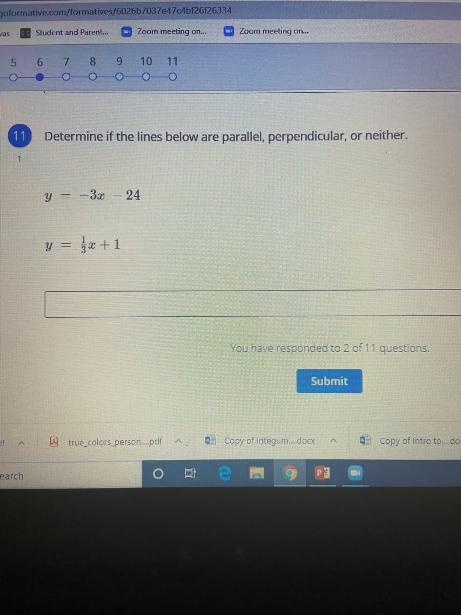 goformative.com/formatives/6026b7037e47c4bf26f26334
vas
Student and Parent...
Zoom meeting on...
Zoom meeting on..
9.
7.
8.
9.
10 11
11
Determine if the lines below are parallel, perpendicular, or neither.
y = -3x
-24
Ja +1
y =
You have responded to 2 of 11 questions.
Submit
df
true colors_person..pdf
Copy of Integum..docx
W Copy of Intro to...do
earch
