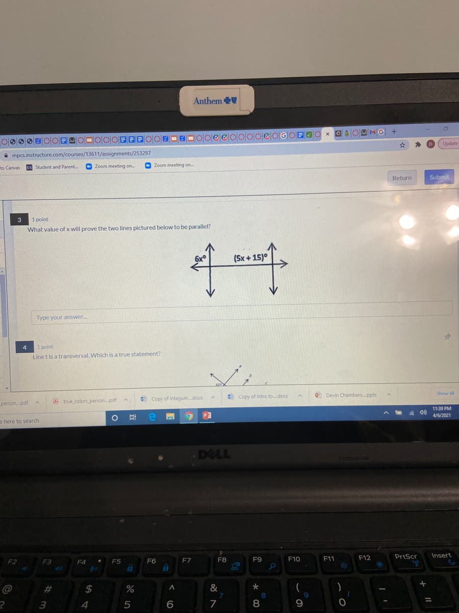 Anthem
x OaO MG
O目 OOEE目 参四_D ロ eに
一章_m四四
10|0|0|0|0|0|@
D
Update
A mpcs.instructure.com/courses/13611/assignments/253287
sS Student and Parent.
O Zoom meeting on.
O Zoom meeting on.
to Canvas
Return
Submit
3
1 point
What value of x will prove the two lines pictured below to be parallel?
6x°
(Sx + 15)°
Type your answer.
4
1 point
Line t is a transversal. Which is a true statement?
60
Q Devin Chambers. pptx
Show all
Copy of Integum.docx
Copy of Intro to.docx
person.pdf
A true colors_person..pdt
11:39 PM
A 40)
耳中
P3
4/6/2021
e here to search
DELL
F9
F11
F12
PrtScr
Insert
F2
F3
F4
F5
F6
F7
F8
F10
@
%23
24
%
%3D
3.
8
