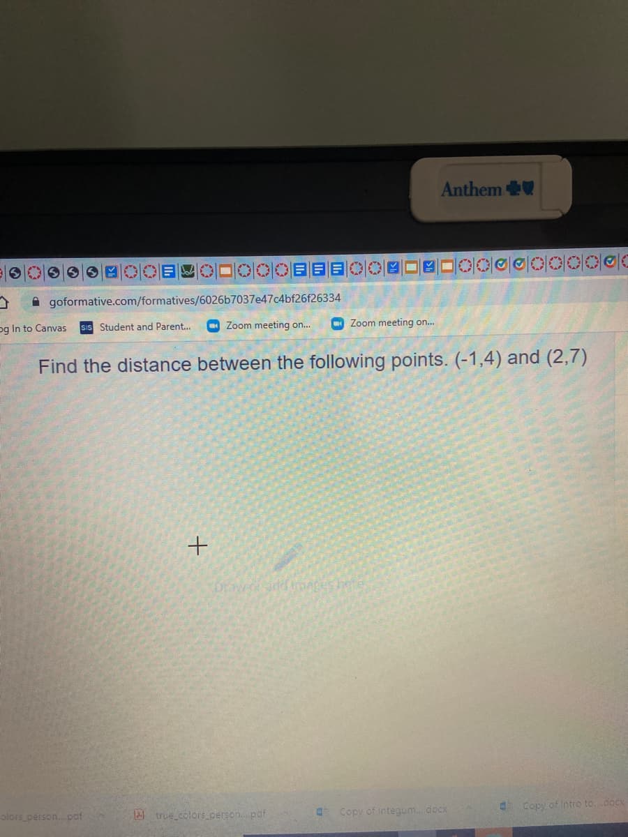 Anthem
6 OE ロOOC目目
A goformative.com/formatives/6026b7037e47c4bf26f26334
sIs Student and Parent...
O Zoom meeting on...
O Zoom meeting on..
og In to Canvas
Find the distance between the following points. (-1,4) and (2,7)
Draw o add mages
Copy of Intro to.doCx
olors person. pcf
A true colors.person.pof
O Copy of integum.docx
