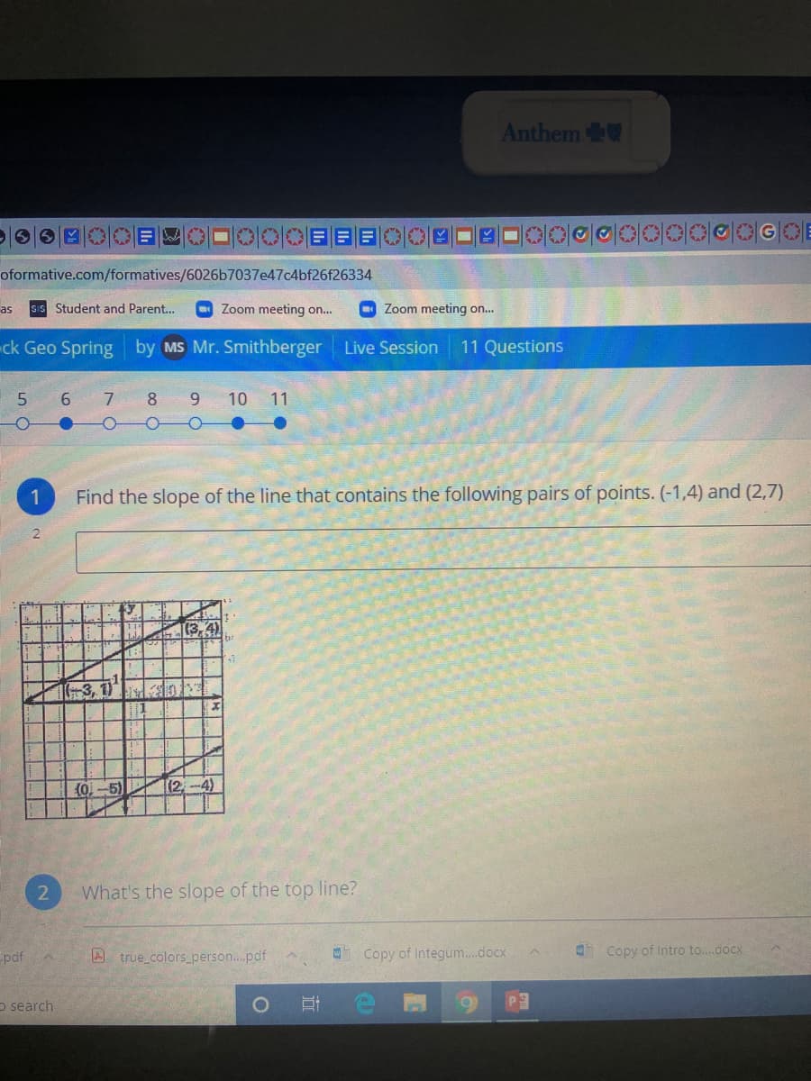 Anthem
06 ■ E目
oformative.com/formatives/6026b7037e47c4bf26f26334
as
sIS Student and Parent...
Zoom meeting o..
Zoom meeting on.
ck Geo Spring by MS Mr. Smithberger
Live Session
11 Questions
7.
8.
10 11
Find the slope of the line that contains the following pairs of points. (-1,4) and (2,7)
(3,4)
(0-5)
(2,-4)
What's the slope of the top line?
pdf
A true colors_person...pdf
Copy of Integum..docx
Copy of Intro to..docx
O search
