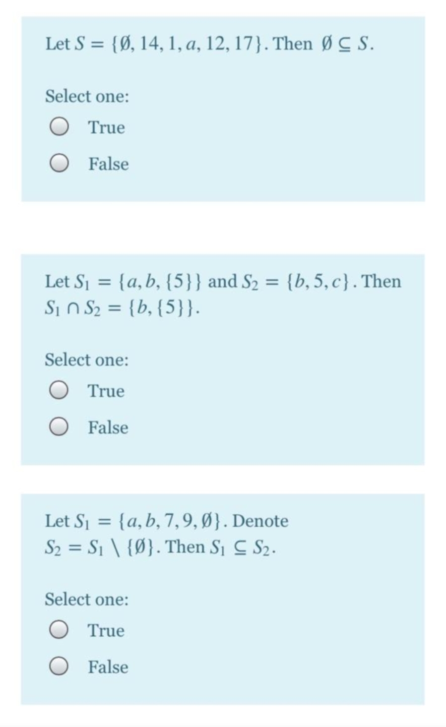 Let S = {Ø, 14, 1, a, 12, 17}. Then Ø C S.
Select one:
True
False
Let Sj = {a,b, {5}} and S2 = {b, 5, c}. Then
Si n S2 = {b, {5}}.
%3D
%3D
Select one:
True
False
Let Si = {a,b, 7,9, Ø}. Denote
S2 = S1 \ {Ø}. Then Si C S2.
Select one:
True
False
