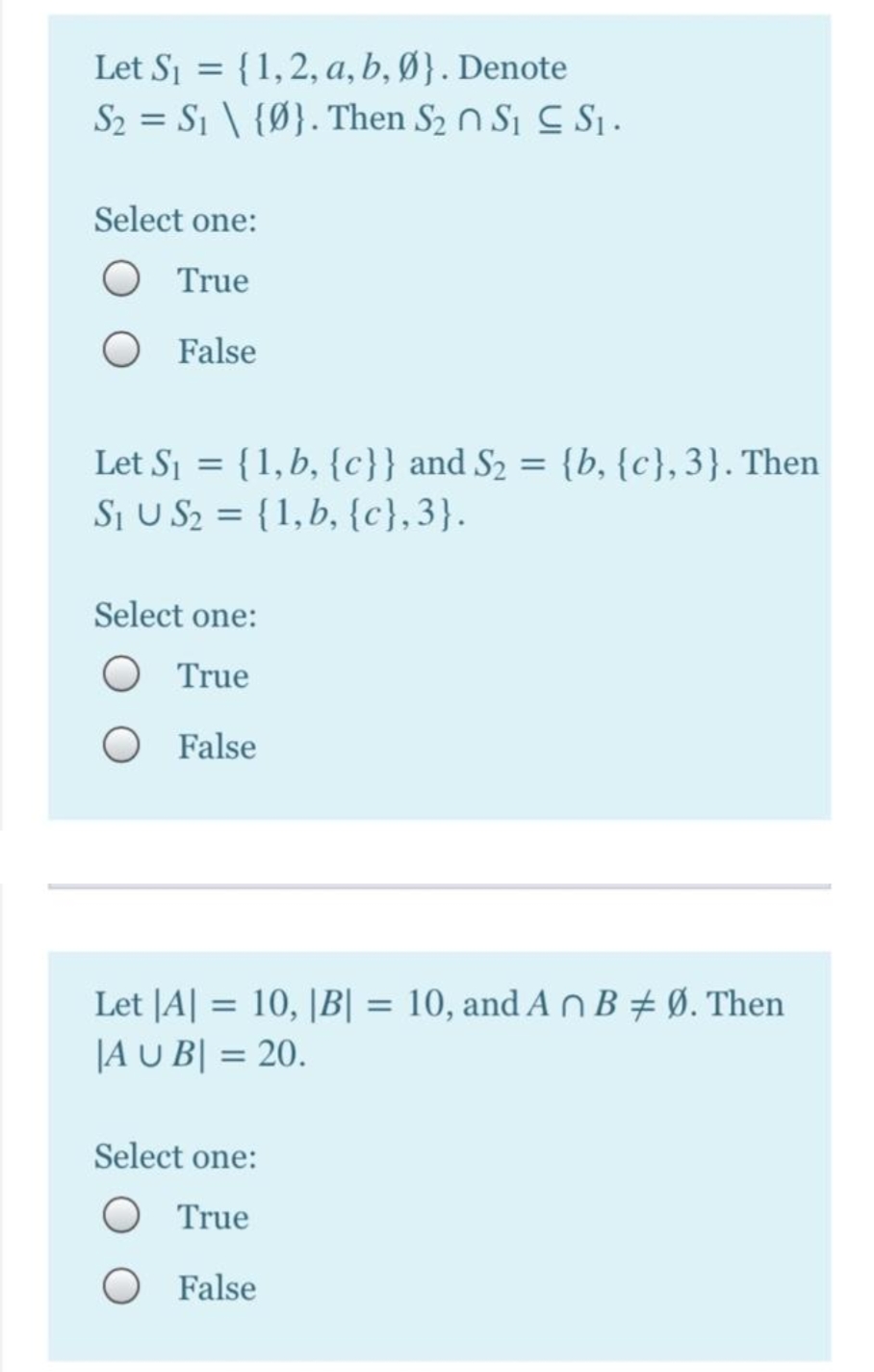 {1,2, a, b, Ø}. Denote
S2 = S1 \ {Ø}. Then S2 n S, C S .
Let Sj =
Select one:
True
False
Let Sj = {1, b, {c}} and S2 = {b, {c},3}. Then
SI U S2 = {1,b, {c},3}.
Select one:
True
False
Let JA| = 10, |B| = 10, and A n B + Ø. Then
|A U B| = 20.
%3D
%3D
Select one:
O True
O False
