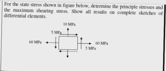 For the state stress shown in figure below, determine the principle stresses and
the maximum shearing stress. Show all results on complete sketches of
differential elements.
10 MPa
5 MPa
60 MPa
60 MPa
5 MPa
