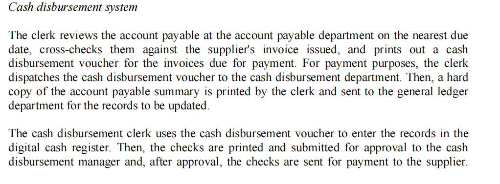 Cash disbursement system
The clerk reviews the account payable at the account payable department on the nearest due
date, cross-checks them against the supplier's invoice issued, and prints out a cash
disbursement voucher for the invoices due for payment. For payment purposes, the clerk
dispatches the cash disbursement voucher to the cash disbursement department. Then, a hard
copy of the account payable summary is printed by the clerk and sent to the general ledger
department for the records to be updated.
The cash disbursement clerk uses the cash disbursement voucher to enter the records in the
digital cash register. Then, the checks are printed and submitted for approval to the cash
disbursement manager and, after approval, the checks are sent for payment to the supplier.
