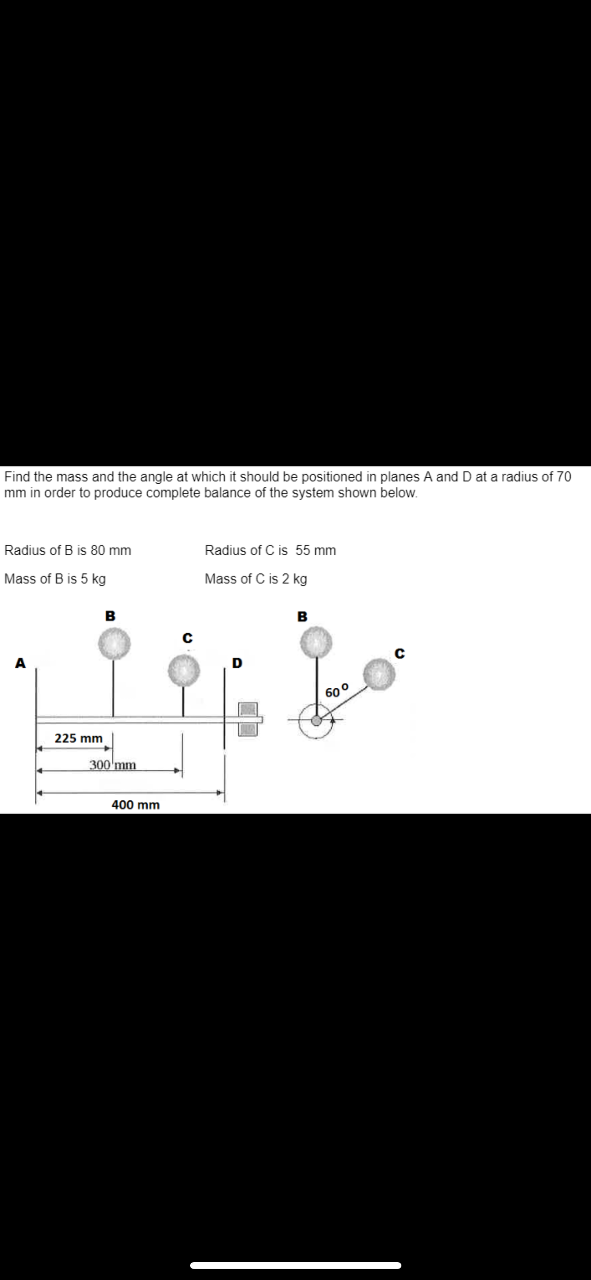 Find the mass and the angle at which it should be positioned in planes A and D at a radius of 70
mm in order to produce complete balance of the system shown below.
Radius of B is 80 mm
Mass of B is 5 kg
A
225 mm
B
300 mm
400 mm
C
Radius of C is 55 mm
Mass of C is 2 kg
D
B
60⁰
с