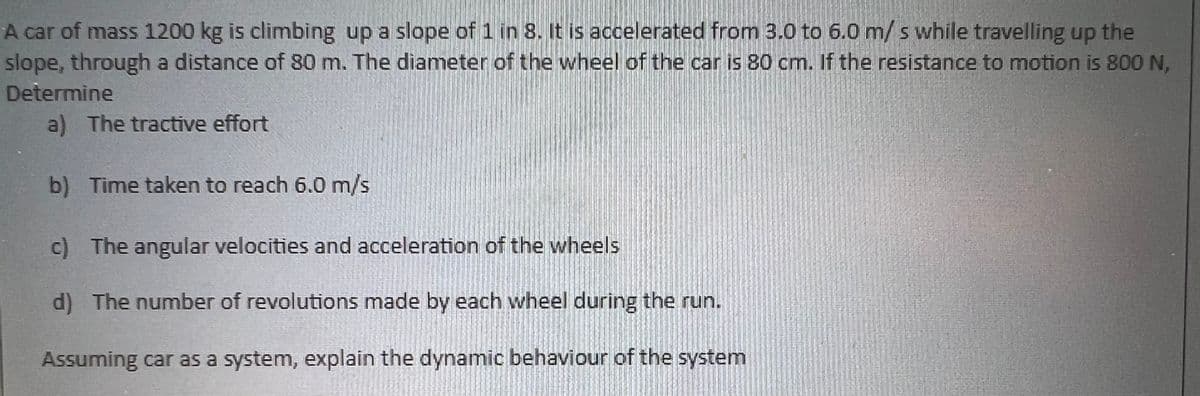 A car of mass 1200 kg is climbing up a slope of 1 in 8. It is accelerated from 3.0 to 6.0 m/s while travelling up the
slope, through a distance of 80 m. The diameter of the wheel of the car is 80 cm. If the resistance to motion is 800 N,
Determine
a) The tractive effort
b) Time taken to reach 6.0 m/s
c) The angular velocities and acceleration of the wheels
d) The number of revolutions made by each wheel during the run.
Assuming car as a system, explain the dynamic behaviour of the system