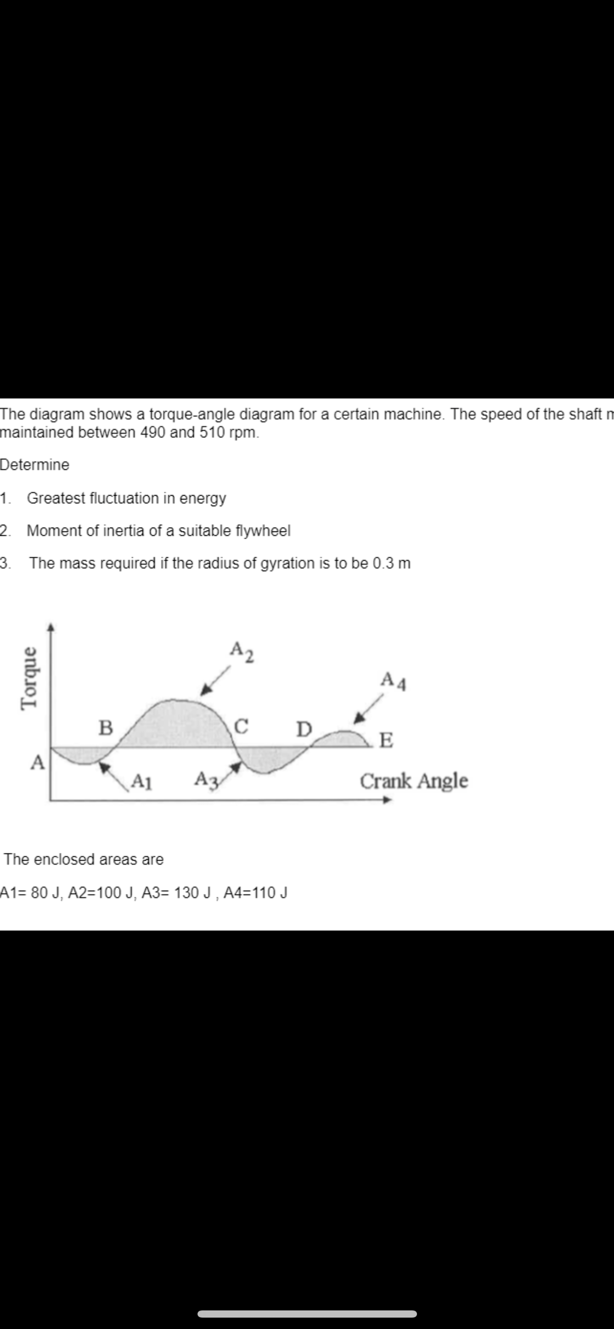 The diagram shows a torque-angle diagram for a certain machine. The speed of the shaft m
maintained between 490 and 510 rpm.
Determine
1. Greatest fluctuation in energy
2. Moment of inertia of a suitable flywheel
3.
The mass required if the radius of gyration is to be 0.3 m
Torque
A
B
A1
A3
A2
с
The enclosed areas are
A1= 80 J, A2=100 J, A3= 130 J, A4=110 J
D
A4
E
Crank Angle