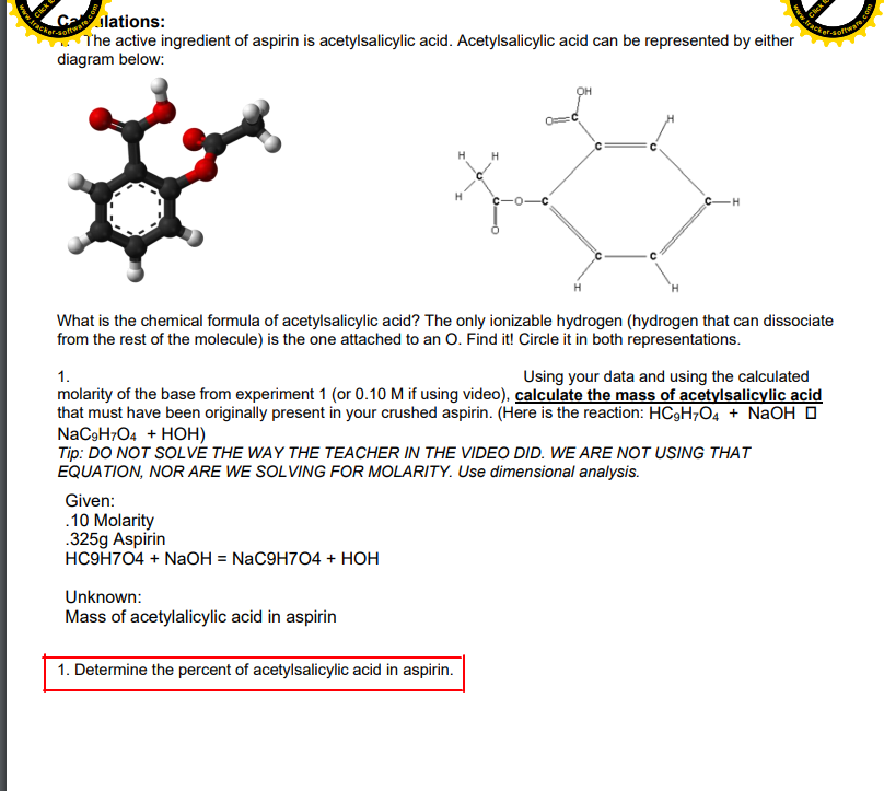 ww.rack
Cailations:
The active ingredient of aspirin is acetylsalicylic acid. Acetylsalicylic acid can be represented by either
diagram below:
H
C-H
What is the chemical formula of acetylsalicylic acid? The only ionizable hydrogen (hydrogen that can dissociate
from the rest of the molecule) is the one attached to an O. Find it! Circle it in both representations.
Using your data and using the calculated
molarity of the base from experiment 1 (or 0.10 M if using video), calculate the mass of acetylsalicylic acid
that must have been originally present in your crushed aspirin. (Here is the reaction: HC9H7O4 + NaOH O
NaCoHO4 + HОН)
Tip: DO NOT SOLVÉ THE WAY THE TEACHER IN THE VIDEO DID. WE ARE NOT USING THAT
EQUATION, NOR ARE WE SOLVING FOR MOLARITY. Use dimensional analysis.
1.
Given:
.10 Molarity
.325g Aspirin
HСЭН704 + NaОН %3D NaC9H704 + НОН
Unknown:
Mass of acetylalicylic acid in aspirin
1. Determine the percent of acetylsalicylic acid in aspirin.
