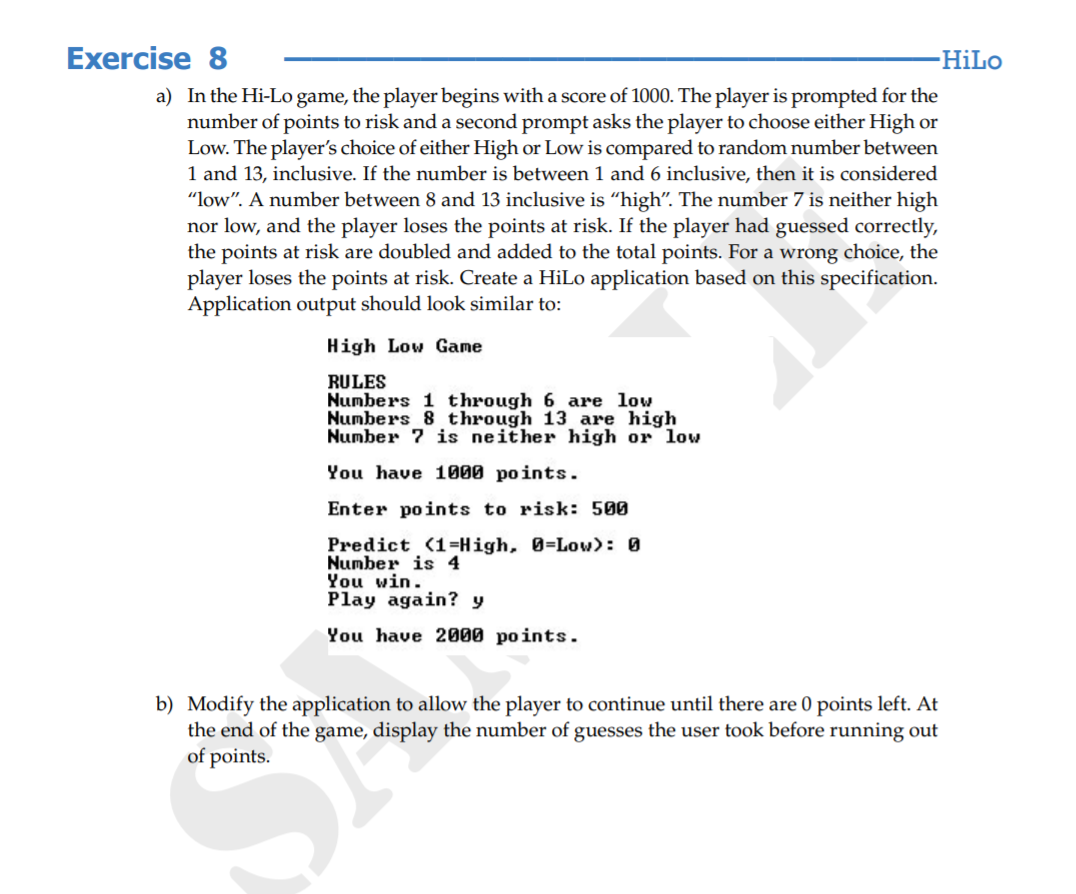 Exercise 8
HiLo
a) In the Hi-Lo game, the player begins with a score of 1000. The player is prompted for the
number of points to risk and a second prompt asks the player to choose either High or
Low. The player's choice of either High or Low is compared to random number between
1 and 13, inclusive. If the number is between 1 and 6 inclusive, then it is considered
"low". A number between 8 and 13 inclusive is “high". The number 7 is neither high
nor low, and the player loses the points at risk. If the player had guessed correctly,
the points at risk are doubled and added to the total points. For a wrong choice, the
player loses the points at risk. Create a HiLo application based on this specification.
Application output should look similar to:
High Low Game
RULES
Numbers 1 through 6 are low
Numbers 8 through 13 are high
Number 7 is neither high or low
You have 1000 points.
Enter points to risk: 500
Predict (1=High, 0=Low): 0
Number is 4
You win.
Play again? y
You have 2000 points.
b) Modify the application to allow the player to continue until there are 0 points left. At
the end of the game, display the number of guesses the user took before running out
of points.
