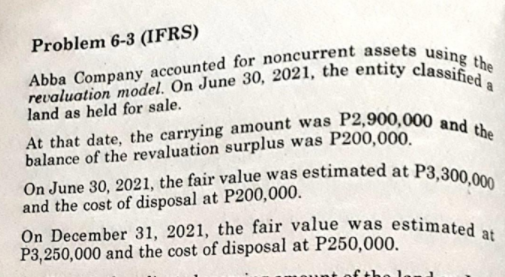 On December 31, 2021, the fair value was estimated at
On June 30, 2021, the fair value was estimated at P3,300,000
At that date, the carrying amount was P2,900,000 and the
revaluation model. On June 30, 2021, the entity classified a
Abba Company accounted for noncurrent assets using the
Problem 6-3 (IFRS)
land as held for sale.
balance of the revaluation surplus was P200,000.
and the cost of disposal at P200,000.
P3,250,000 and the cost of disposal at P250,000.
