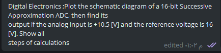 Digital Electronics ;Plot the schematic diagram of a 16-bit Successive
Approximation ADC, then find its
output if the analog input is +10.5 [M and the reference voltage is 16
M. Show all
steps of calculations
edited -1:-Ye
