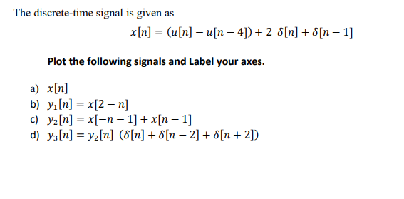 The discrete-time signal is given as
x[n] = (u[n] – u[n – 4]) + 2 8[n] + 8[n – 1]
Plot the following signals and Label your axes.
a) x[n]
b) yı[n] = x[2 – n]
c) y2[n] = x[-n – 1] + x[n – 1]
d) y3[n] = yz[n] (8[n] + 8[n – 2] + 8[n+ 2])
