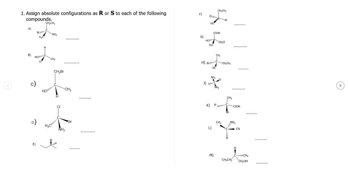 CH,CH3
1. Assign absolute configurations as R or S to each of the following
compounds.
F)
d.
Br
CH,CH3
но
A)
Br C
COOH
NO
HO
CH,C
H.
B)
CH3
CHa
H) Bri.C
-CH2CH3
NC
CH,Br
NO,
J)
CH3
Но
CH3
K)
CI
-COOH
Br
D)
H3C
Br
CH3
NH2
NH2
L)
CN
Br
E)
М)
Č. CH3
CH;CH
CH2OH
