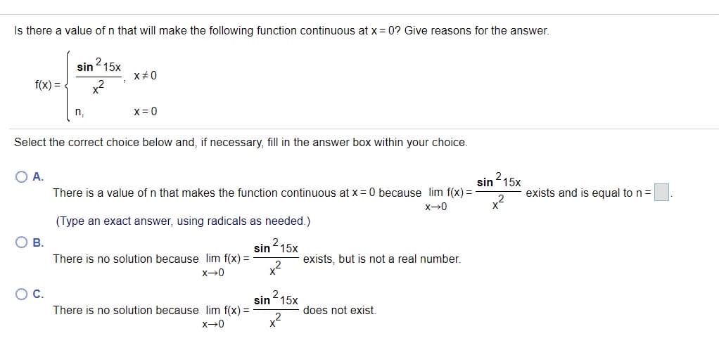 Is there a value of n that will make the following function continuous at x = 0? Give reasons for the answer.
sin215x
X+0
f(x) =.
x2
X= 0
Select the correct choice below and, if necessary, fill in the answer box within your choice.
O A.
sin 15x
2.
There is a value of n that makes the function continuous at x = 0 because lim f(x) =
exists and is equal to n =
(Type an exact answer, using radicals as needed.)
В.
sin 15x
2.
There is no solution because lim f(x) =
exists, but is not a real number.
OC.
2,
sin15x
There is no solution because lim f(x) =
does not exist.
