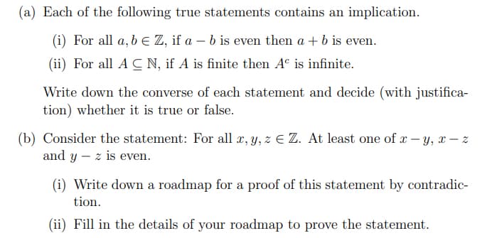 (a) Each of the following true statements contains an implication.
(i) For all a, be Z, if a – b is even then a + b is even.
(ii) For all A C N, if A is finite then A° is infinite.
Write down the converse of each statement and decide (with justifica-
tion) whether it is true or false.
(b) Consider the statement: For all x, y, z E Z. At least one of x - y, x – z
and y – z is even.
(i) Write down a roadmap for a proof of this statement by contradic-
tion.
(ii) Fill in the details of your roadmap to prove the statement.
