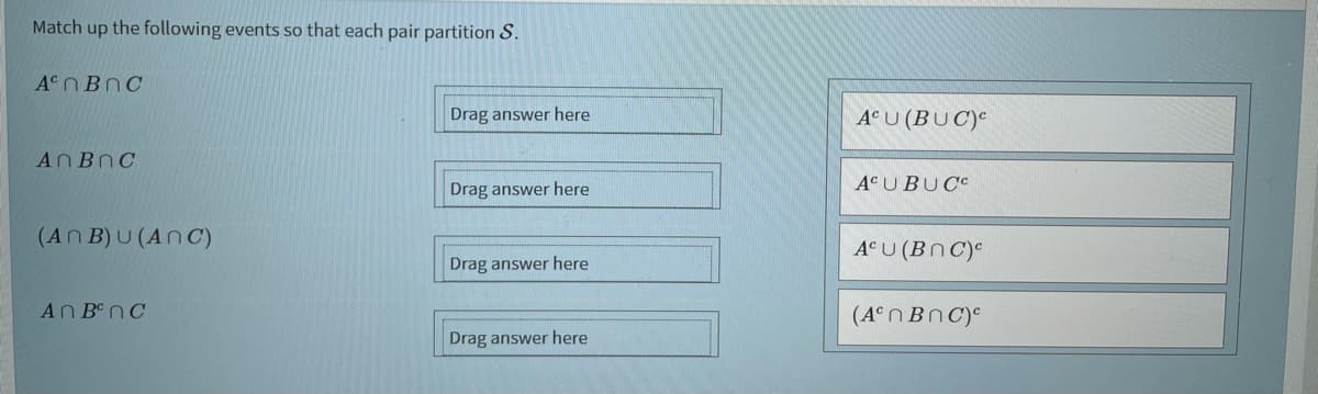 Match up the following events so that each pair partition
A NBNC
Drag answer here
A°U (BUC)e
ANBNC
Drag answer here
A¢UBUCC
(An B) U (AnC)
A° U (Bn C)°
Drag answer here
AN B nC
(A°n BnC)e
Drag answer here
