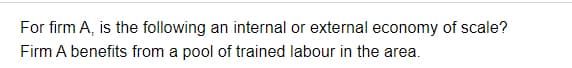 For firm A, is the following an internal or external economy of scale?
Firm A benefits from a pool of trained labour in the area.
