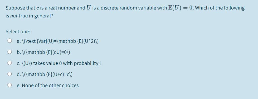 Suppose that cis a real number and U is a discrete random variable with E(U)= 0. Which of the following
is not true in general?
Select one:
a. \(\text {Var}(U)=\mathbb {E}(U^2)\)
O b. \(\mathbb {E}(cU)=0\)
c. \(U\) takes value 0 with probability 1
d. \(\mathbb {E}(U+c)=c\)
e. None of the other choices
