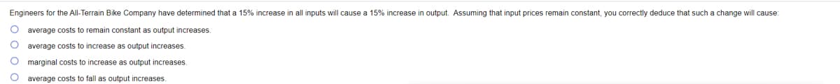 Engineers for the All-Terrain Bike Company have determined that a 15% increase in all inputs will cause a 15% increase in output. Assuming that input prices remain constant, you correctly deduce that such a change will cause:
average costs to remain constant as output increases.
average costs to increase as output increases.
marginal costs to increase as output increases.
O average costs to fall as output increases.
