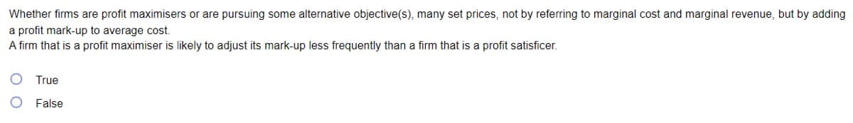 Whether firms are profit maximisers or are pursuing some alternative objective(s), many set prices, not by referring to marginal cost and marginal revenue, but by adding
a profit mark-up to average cost.
A firm that is a profit maximiser is likely to adjust its mark-up less frequently than a firm that is a profit satisficer.
True
False
