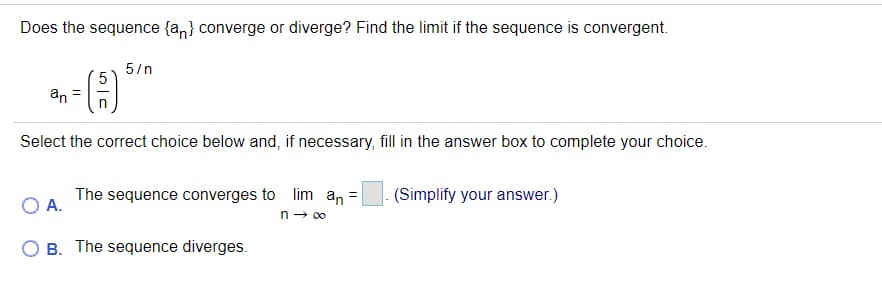 Does the sequence {a,} converge or diverge? Find the limit if the sequence is convergent.
5/n
an =
Select the correct choice below and, if necessary, fill in the answer box to complete your choice.
The sequence converges to lim an =
- (Simplify your answer.)
A.
n → 00
O B. The sequence diverges.
