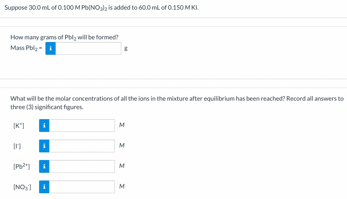 Suppose 30.0 mL of 0.100 M Pb(NO3)2 is added to 60.0 mL of 0.150 M KI.
How many grams of Pbl2 will be formed?
Mass Pbl₂=i
[K+]
What will be the molar concentrations of all the ions in the mixture after equilibrium has been reached? Record all answers to
three (3) significant figures.
[0]
[Pb²+]
IN
i
[NO3] i
g
6.0
Σ Σ Σ Σ
M