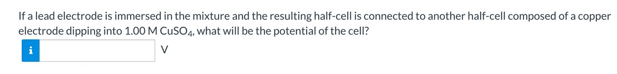 If a lead electrode is immersed in the mixture and the resulting half-cell is connected to another half-cell composed of a copper
electrode dipping into 1.00 M CuSO4, what will be the potential of the cell?
V