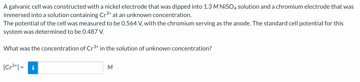 A galvanic cell was constructed with a nickel electrode that was dipped into 1.3 M NISO4 solution and a chromium electrode that was
immersed into a solution containing Cr³+ at an unknown concentration.
The potential of the cell was measured to be 0.564 V, with the chromium serving as the anode. The standard cell potential for this
system was determined to be 0.487 V.
What was the concentration of Cr³+ in the solution of unknown concentration?
[Cr³+] = i
M