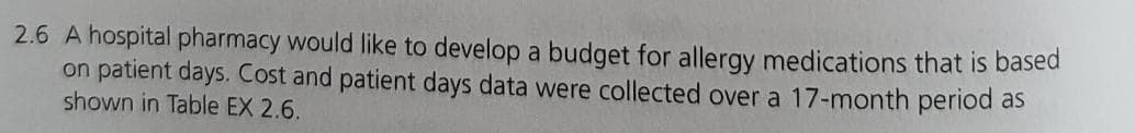 2.6 A hospital pharmacy would like to develop a budget for allergy medications that is based
on patient days. Cost and patient days data were collected over a 17-month period as
shown in Table EX 2.6.
