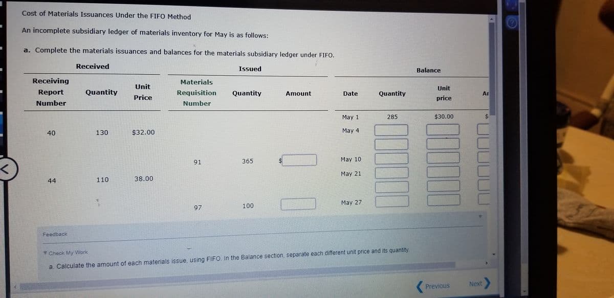 Cost of Materials Issuances Under the FIFO Method
An incomplete subsidiary ledger of materials inventory for May is as follows:
a. Complete the materials issuances and balances for the materials subsidiary ledger under FIFO.
Received
Issued
Balance
Receiving
Materials
Unit
Unit
Report
Quantity
Requisition
Quantity
Amount
Date
Quantity
Ar
Price
price
Number
Number
May 1
285
$30.00
40
130
$32.00
May 4
91
365
Маy 10
May 21
44
110
38.00
May 27
97
100
Feedback,
Check My Work
a. Calculate the amount of each materials issue, using FIFO. In the Balance section, separate each different unit price and its quantity.
Previous
Next
JUU
%24
