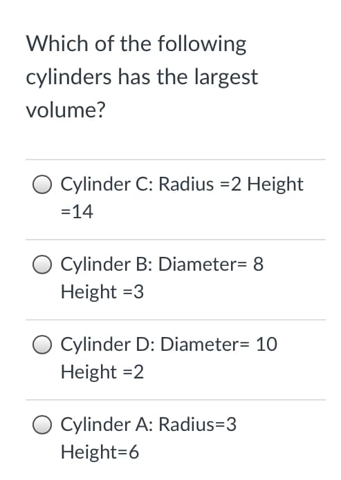 Which of the following
cylinders has the largest
volume?
Cylinder C: Radius =2 Height
=14
Cylinder B: Diameter= 8
Height =3
O Cylinder D: Diameter= 10
Height =2
Cylinder A: Radius=3
Height=6
