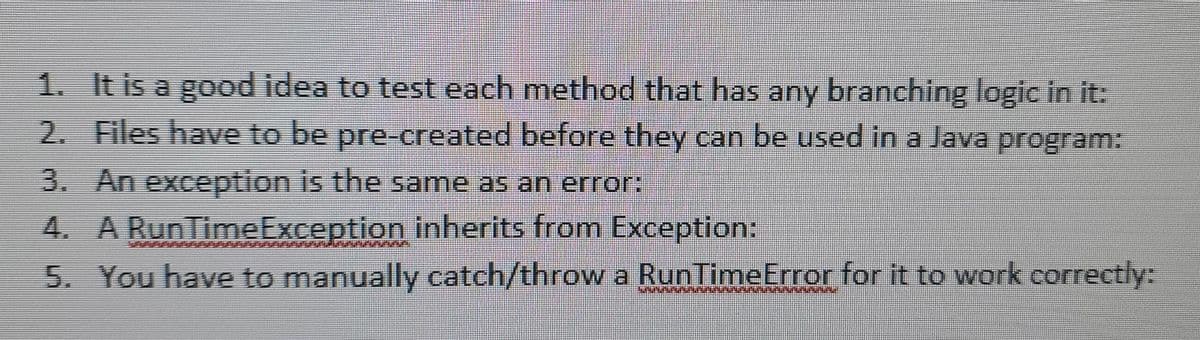 1. It is a good idea to test each method that has any branching logic in it:
2. Files have to be pre-created before they can be used in a Java program:
3. An exception is the same as an error:
4. A RunTimeException inherits from Exception:
5. You have to manually catch/throw a RunTimeError for it to work correctly:
